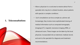 1. Teleconsultations
27
• Allow a physician in a rural area to receive advice from a
specialist who may be in a distant location, about patients
with special or complex conditions.
• Such consultations can be as simple as a phone call.
Increasingly, they involve more sophisticated sharing of
medical information such as computed tomography
[imaging] (CT), magnetic resonance imaging (MRI), or
ultrasound scans. These images can be taken by the local
physician, incorporated into an electronic medical record,
and sent to the specialist for diagnosis and treatment
recommendations.
 
