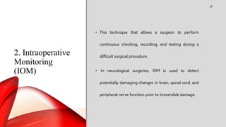 2. Intraoperative
Monitoring
(IOM)
28
• This technique that allows a surgeon to perform
continuous checking, recording, and testing during a
difficult surgical procedure.
• In neurological surgeries, IOM is used to detect
potentially damaging changes in brain, spinal cord, and
peripheral nerve function prior to irreversible damage.
 