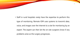 • Staff in rural hospitals rarely have the expertise to perform this
type of monitoring. Remote IOM uses systems to transmit data,
voice, and images over the Internet to a site for monitoring by an
expert. The expert can then let the on-site surgeons know if any
problems arise as the surgery progresses.
29
 