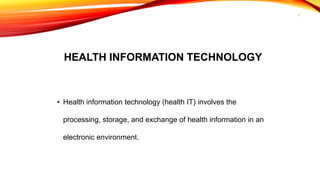HEALTH INFORMATION TECHNOLOGY
• Health information technology (health IT) involves the
processing, storage, and exchange of health information in an
electronic environment.
3
 
