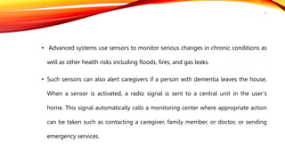 • Advanced systems use sensors to monitor serious changes in chronic conditions as
well as other health risks including floods, fires, and gas leaks.
• Such sensors can also alert caregivers if a person with dementia leaves the house.
When a sensor is activated, a radio signal is sent to a central unit in the user’s
home. This signal automatically calls a monitoring center where appropriate action
can be taken such as contacting a caregiver, family member, or doctor, or sending
emergency services.
31
 