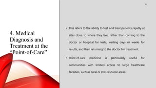 4. Medical
Diagnosis and
Treatment at the
“Point-of-Care”
32
• This refers to the ability to test and treat patients rapidly at
sites close to where they live, rather than coming to the
doctor or hospital for tests, waiting days or weeks for
results, and then returning to the doctor for treatment.
• Point-of-care medicine is particularly useful for
communities with limited access to large healthcare
facilities, such as rural or low-resource areas.
 
