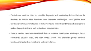 • Point-of-care medicine relies on portable diagnostic and monitoring devices that can be
delivered to remote areas, combined with telehealth technologies. Such systems allow
healthcare workers in remote areas to test patients and instantly send the results to experts to
make a diagnosis and send back instructions for proper care.
• Portable devices have been developed that can measure blood gases, electrolytes, blood
chemistries, glucose levels, and even detect cancer. This capability greatly enhances
healthcare for patients in remote and underserved areas.
33
 