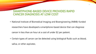 SMARTPHONE-BASED DEVICE PROVIDES RAPID
CANCER DIAGNOSIS AT LOW COST
• National Institute of Biomedical Imaging and Bioengineering (NIBIB)-funded
researchers have developed a smartphone-based device that can diagnose
cancer in less than an hour at a cost of under $2 per patient.
• Certain types of cancer can be detected using biological fluids such as blood,
saliva, or other aspirates.
35
 