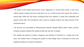 • The device could enable point-of-care cancer diagnostics in remote areas where a local clinic
collects patient samples and must send them out to a central service that reports the results in
several days—With the new device, biological fluid from patients is mixed with antibodies that
capture cancer cells. The smartphone, with a snap-on imaging module, then takes pictures of the
cell-bead mixture.
• The pictures are transmitted to Massachusetts General Hospital (MGH) where, within seconds,
computer analysis classifies the sample as high-risk, low-risk, or benign.
• This enables the patient to receive a diagnosis and initiation of treatment in a single trip to the
clinic. The research team is bringing the system to small village clinics in Botswana to train local
healthcare workers to screen for lymphoma
36
 