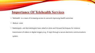Importance Of Telehealth Services
• Telehealth is a mean of increasing access to care and improving health outcomes.
• Reduce costs.
• Radiologists and dermatologists have relied on store-and-forward techniques, for instance
transmission of videos or digital imagery (e.g., X-rays) through a secure electronic communications
system,
37
 