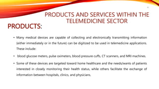 PRODUCTS:
• Many medical devices are capable of collecting and electronically transmitting information
(either immediately or in the future) can be digitized to be used in telemedicine applications.
These include:
• blood glucose meters, pulse oximeters, blood pressure cuffs, CT scanners, and MRI machines.
• Some of these devices are targeted toward home healthcare and the needs/wants of patients
interested in closely monitoring their health status, while others facilitate the exchange of
information between hospitals, clinics, and physicians.
40
PRODUCTS AND SERVICES WITHIN THE
TELEMEDICINE SECTOR
 