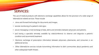 SERVICES:
The use of medical products with electronic exchange capabilities allows for the provision of a wide range of
telemedicine-related services. These include
• store-and-forward technology for documents and images;
• remote monitoring of a patient’s vital signs;
• secure messaging; e-mail exchange of data, alerts and reminders between physicians and patients;
• and having a specialist remotely available by videoconference to observe and diagnose a patient’s
condition and recommend treatment.
• Electronic exchange of prescription information between physicians, pharmacies, and consumers is an
additional service.
• Other telemedicine services include transmitting information to alert communities about pandemics and
other widespread health threats.
41
 