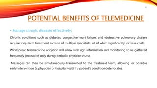 POTENTIAL BENEFITS OF TELEMEDICINE
• Manage chronic diseases effectively:
Chronic conditions such as diabetes, congestive heart failure, and obstructive pulmonary disease
require long-term treatment and use of multiple specialists, all of which significantly increase costs.
Widespread telemedicine adoption will allow vital sign information and monitoring to be gathered
frequently (instead of only during periodic physician visits).
Messages can then be simultaneously transmitted to the treatment team, allowing for possible
early intervention (a physician or hospital visit) if a patient’s condition deteriorates.
42
 