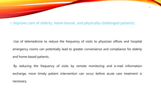 • Improve care of elderly, home-bound, and physically challenged patients:
Use of telemedicine to reduce the frequency of visits to physician offices and hospital
emergency rooms can potentially lead to greater convenience and compliance for elderly
and home-based patients.
By reducing the frequency of visits by remote monitoring and e-mail information
exchange, more timely patient intervention can occur before acute care treatment is
necessary.
43
 