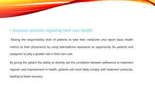 • Empower patients regarding their own health:
Raising the responsibility level of patients to take their medicines and report basic health
metrics to their physician(s) by using telemedicine represents an opportunity for patients and
caregivers to play a greater role in their own care.
By giving the patient the ability to directly see the correlation between adherence to treatment
regimen and improvement in health, patients will more likely comply with treatment protocols,
leading to faster recovery.
44
 