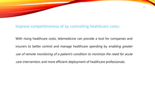Improve competitiveness of by controlling healthcare costs:
With rising healthcare costs, telemedicine can provide a tool for companies and
insurers to better control and manage healthcare spending by enabling greater
use of remote monitoring of a patient’s condition to minimize the need for acute
care intervention, and more efficient deployment of healthcare professionals.
45
 