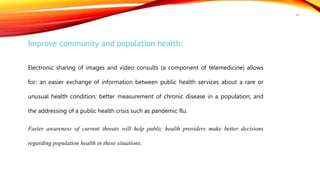 Improve community and population health:
Electronic sharing of images and video consults (a component of telemedicine) allows
for: an easier exchange of information between public health services about a rare or
unusual health condition; better measurement of chronic disease in a population; and
the addressing of a public health crisis such as pandemic flu.
Faster awareness of current threats will help public health providers make better decisions
regarding population health in these situations.
46
 