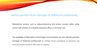 Address possible future shortages of healthcare professionals
Telemedicine services, such as videoconferencing and remote consults, better utilize
current staff, whether at a hospital, physician’s office, or via home-care.
The availability of telemedicine technologies and procedures can also alleviate potential
shortages of healthcare professionals by enabling remote consultations by physicians and
nurses for patients located in other states or countries
47
 
