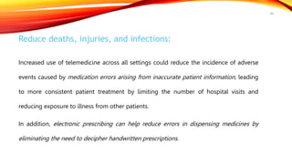 Reduce deaths, injuries, and infections:
Increased use of telemedicine across all settings could reduce the incidence of adverse
events caused by medication errors arising from inaccurate patient information, leading
to more consistent patient treatment by limiting the number of hospital visits and
reducing exposure to illness from other patients.
In addition, electronic prescribing can help reduce errors in dispensing medicines by
eliminating the need to decipher handwritten prescriptions.
48
 