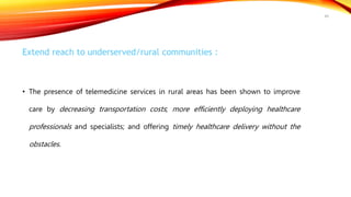 Extend reach to underserved/rural communities :
• The presence of telemedicine services in rural areas has been shown to improve
care by decreasing transportation costs; more efficiently deploying healthcare
professionals and specialists; and offering timely healthcare delivery without the
obstacles.
49
 