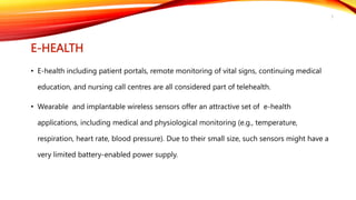 E-HEALTH
• E-health including patient portals, remote monitoring of vital signs, continuing medical
education, and nursing call centres are all considered part of telehealth.
• Wearable and implantable wireless sensors offer an attractive set of e-health
applications, including medical and physiological monitoring (e.g., temperature,
respiration, heart rate, blood pressure). Due to their small size, such sensors might have a
very limited battery-enabled power supply.
5
 