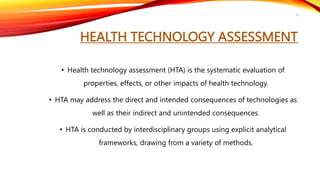 HEALTH TECHNOLOGY ASSESSMENT
• Health technology assessment (HTA) is the systematic evaluation of
properties, effects, or other impacts of health technology.
• HTA may address the direct and intended consequences of technologies as
well as their indirect and unintended consequences.
• HTA is conducted by interdisciplinary groups using explicit analytical
frameworks, drawing from a variety of methods.
51
 
