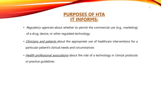 • Regulatory agencies about whether to permit the commercial use (e.g., marketing)
of a drug, device, or other regulated technology
• Clinicians and patients about the appropriate use of healthcare interventions for a
particular patient’s clinical needs and circumstances
• Health professional associations about the role of a technology in clinical protocols
or practice guidelines
52
PURPOSES OF HTA
IT INFORMS:
 