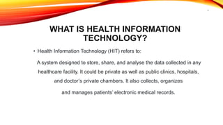 WHAT IS HEALTH INFORMATION
TECHNOLOGY?
• Health Information Technology (HIT) refers to:
A system designed to store, share, and analyse the data collected in any
healthcare facility. It could be private as well as public clinics, hospitals,
and doctor’s private chambers. It also collects, organizes
and manages patients’ electronic medical records.
6
 