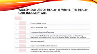 WIDESPREAD USE OF HEALTH IT WITHIN THE HEALTH
CARE INDUSTRY WILL
Improve the quality of health care,
Prevent medical errors,
Reduce health care costs,
Increase administrative efficiencies,
Saves time and effort, which is spent daily on managerial tasks by streamlining
operations. Thus, organizations can focus more on patient treatment and follow-up
Decrease paperwork,
Expand access to affordable health care.
The privacy and security of electronic health information be ensured as this information
is maintained and transmitted electronically
7
 
