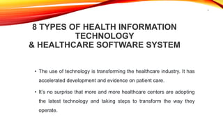 8 TYPES OF HEALTH INFORMATION
TECHNOLOGY
& HEALTHCARE SOFTWARE SYSTEM
• The use of technology is transforming the healthcare industry. It has
accelerated development and evidence on patient care.
• It’s no surprise that more and more healthcare centers are adopting
the latest technology and taking steps to transform the way they
operate.
8
 