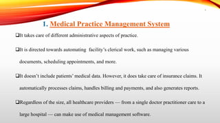 It takes care of different administrative aspects of practice.
It is directed towards automating facility’s clerical work, such as managing various
documents, scheduling appointments, and more.
It doesn’t include patients’ medical data. However, it does take care of insurance claims. It
automatically processes claims, handles billing and payments, and also generates reports.
Regardless of the size, all healthcare providers — from a single doctor practitioner care to a
large hospital — can make use of medical management software.
1. Medical Practice Management System
9
 