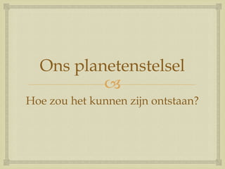 
Ons planetenstelsel
Hoe zou het kunnen zijn ontstaan?
 