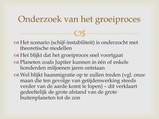 
 Het scenario (schijf-instabiliteit) is onderzocht met
theoretische modellen
 Het blijkt dat het groeiproces snel voortgaat
 Planeten zoals Jupiter kunnen in één of enkele
honderden miljoenen jaren ontstaan
 Wel blijkt baanmigratie op te zullen treden (vgl. onze
maan die ten gevolge van getijdenwerking steeds
verder van de aarde komt te lopen) – dit verklaart
gedeeltelijk de grote afstand van de grote
buitenplaneten tot de zon
Onderzoek van het groeiproces
 