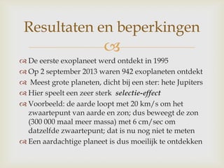 
 De eerste exoplaneet werd ontdekt in 1995
 Op 2 september 2013 waren 942 exoplaneten ontdekt
 Meest grote planeten, dicht bij een ster: hete Jupiters
 Hier speelt een zeer sterk selectie-effect
 Voorbeeld: de aarde loopt met 20 km/s om het
zwaartepunt van aarde en zon; dus beweegt de zon
(300 000 maal meer massa) met 6 cm/sec om
datzelfde zwaartepunt; dat is nu nog niet te meten
 Een aardachtige planeet is dus moeilijk te ontdekken
Resultaten en beperkingen
 