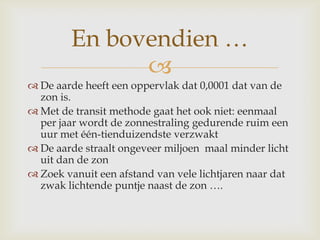 
 De aarde heeft een oppervlak dat 0,0001 dat van de
zon is.
 Met de transit methode gaat het ook niet: eenmaal
per jaar wordt de zonnestraling gedurende ruim een
uur met één-tienduizendste verzwakt
 De aarde straalt ongeveer miljoen maal minder licht
uit dan de zon
 Zoek vanuit een afstand van vele lichtjaren naar dat
zwak lichtende puntje naast de zon ….
En bovendien …
 