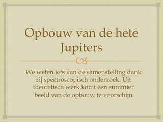 
Opbouw van de hete
Jupiters
We weten iets van de samenstelling dank
zij spectroscopisch onderzoek. Uit
theoretisch werk komt een summier
beeld van de opbouw te voorschijn
 