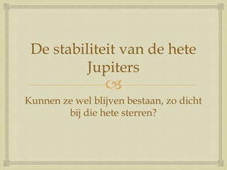 
De stabiliteit van de hete
Jupiters
Kunnen ze wel blijven bestaan, zo dicht
bij die hete sterren?
 