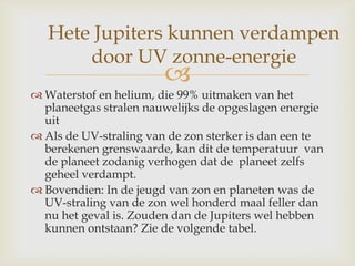 
 Waterstof en helium, die 99% uitmaken van het
planeetgas stralen nauwelijks de opgeslagen energie
uit
 Als de UV-straling van de zon sterker is dan een te
berekenen grenswaarde, kan dit de temperatuur van
de planeet zodanig verhogen dat de planeet zelfs
geheel verdampt.
 Bovendien: In de jeugd van zon en planeten was de
UV-straling van de zon wel honderd maal feller dan
nu het geval is. Zouden dan de Jupiters wel hebben
kunnen ontstaan? Zie de volgende tabel.
Hete Jupiters kunnen verdampen
door UV zonne-energie
 