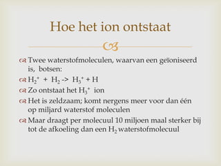 
 Twee waterstofmoleculen, waarvan een geïoniseerd
is, botsen:
 H2
+ + H2 -> H3
+ + H
 Zo ontstaat het H3
+ ion
 Het is zeldzaam; komt nergens meer voor dan één
op miljard waterstof moleculen
 Maar draagt per molecuul 10 miljoen maal sterker bij
tot de afkoeling dan een H2 waterstofmolecuul
Hoe het ion ontstaat
 