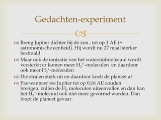 
 Breng Jupiter dichter bij de zon , tot op 1 AE (=
astronomische eenheid). Hij wordt nu 27 maal sterker
bestraald
 Maar ook de ionisatie van het waterstofmolecuul wordt
versterkt; er komen meer H2
+–moleculen en daardoor
ook meer H3
+-moleculen
 Die stralen sterk uit en daardoor koelt de planeet af
 Pas wanneer we Jupiter tot op 0,16 AE zouden
brengen, zullen de H2 moleculen uiteenvallen en dan kan
het H3
+-molecuul ook niet meer gevormd worden. Dan
loopt de planeet gevaar.
Gedachten-experiment
 