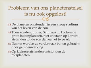 
De planeten ontstonden in een vroeg stadium
van het leven van de zon
Toen konden Jupiter, Saturnus … kortom de
grote buitenplaneten, niet ontstaan op kortere
afstanden tot de zon dan een of twee AE
Daarna werden ze verder naar buiten gebracht
door getijdenwerking
Op kleinere afstanden ontstonden de
rotsplaneten
Probleem van ons planetenstelsel
is nu ook opgelost!
 