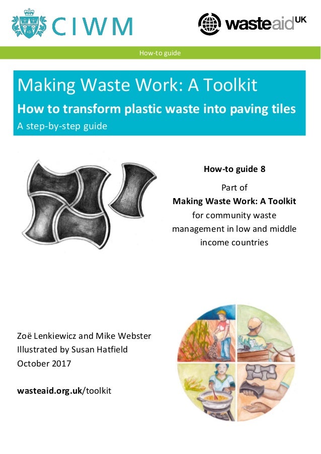 Making Waste Work: A Toolkit
How to transform plastic waste into paving tiles
A step-by-step guide
A step-by-step guide
How-to guide
How-to guide 8
Part of
Making Waste Work: A Toolkit
for community waste
management in low and middle
income countries
Zoë Lenkiewicz and Mike Webster
Illustrated by Susan Hatfield
October 2017
wasteaid.org.uk/toolkit
 