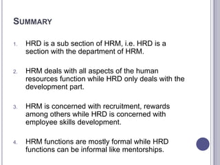 SUMMARY

1.   HRD is a sub section of HRM, i.e. HRD is a
     section with the department of HRM.

2.   HRM deals with all aspects of the human
     resources function while HRD only deals with the
     development part.

3.   HRM is concerned with recruitment, rewards
     among others while HRD is concerned with
     employee skills development.

4.   HRM functions are mostly formal while HRD
     functions can be informal like mentorships.
 