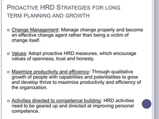 PROACTIVE HRD STRATEGIES FOR LONG
TERM PLANNING AND GROWTH

   Change Management: Manage change properly and become
    an effective change agent rather than being a victim of
    change itself.

   Values: Adopt proactive HRD measures, which encourage
    values of openness, trust and honesty.

   Maximize productivity and efficiency: Through qualitative
    growth of people with capabilities and potentialities to grow
    and develop thrive to maximize productivity and efficiency of
    the organization.

   Activities directed to competence building: HRD activities
    need to be geared up and directed at improving personal
    competence.
 