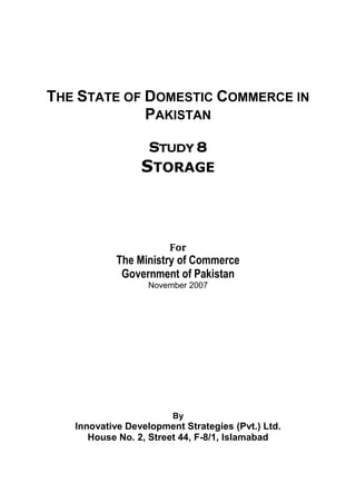 THE STATE OF DOMESTIC COMMERCE IN 
PAKISTAN 
STUDY 8 
STORAGE 
For 
The Ministry of Commerce 
Government of Pakistan 
November 2007 
By 
Innovative Development Strategies (Pvt.) Ltd. 
House No. 2, Street 44, F-8/1, Islamabad  