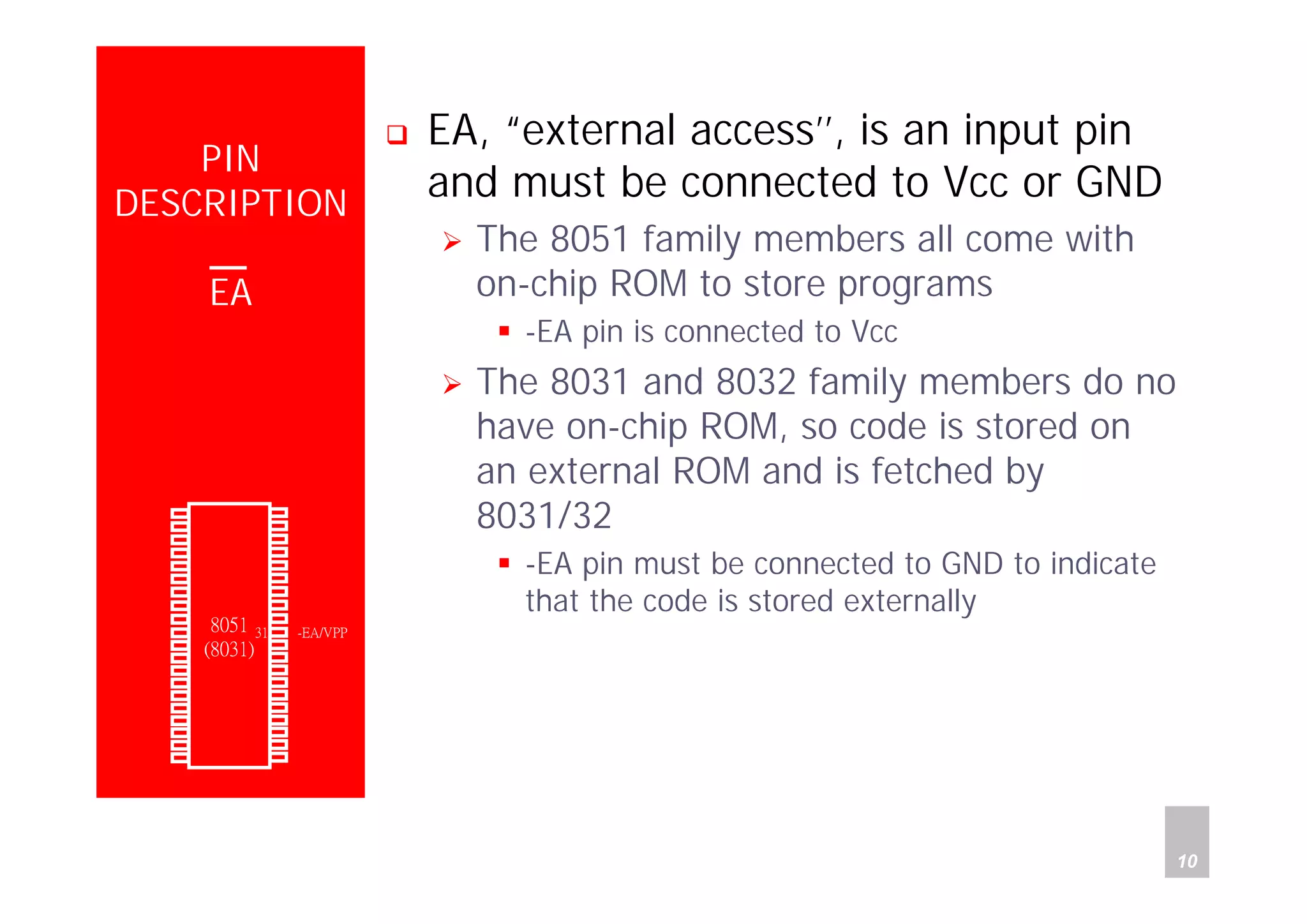 Department of Computer Science and Information Engineering
National Cheng Kung University, TAIWAN 10
HANEL
PIN
DESCRIPTION
EA
EA, “external access’’, is an input pin
and must be connected to Vcc or GND
The 8051 family members all come with
on-chip ROM to store programs
-EA pin is connected to Vcc
The 8031 and 8032 family members do no
have on-chip ROM, so code is stored on
an external ROM and is fetched by
8031/32
-EA pin must be connected to GND to indicate
that the code is stored externally
P1.0
P1.1
P1.2
P1.3
P1.4
P1.5
P1.6
P1.7
RST
(RXD)P3.0
(TXD)P3.1
(INT0)P3.2
(INT1)P3.3
(T0)P3.4
(T1)P3.5
(WR)P3.6
(RD)P3.7
XTAL2
XTAL1
GND
Vcc
P0.0(AD0)
P0.1(AD1)
P0.2(AD2)
P0.3(AD3)
P0.4(AD4)
P0.5(AD5)
P0.6(AD6)
P0.7(AD7)
-EA/VPP
ALE/PROG
-PSEN
P2.7(A15)
P2.6(A14)
P2.5(A13)
P2.4(A12)
P2.3(A11)
P2.2(A10)
P2.1(A9)
P2.0(A8)
1
2
3
4
5
6
7
8
9
10
11
12
13
14
15
16
17
18
19
20
40
39
38
37
36
35
34
33
32
31
30
29
28
27
26
25
24
23
22
21
8051
(8031)
 
