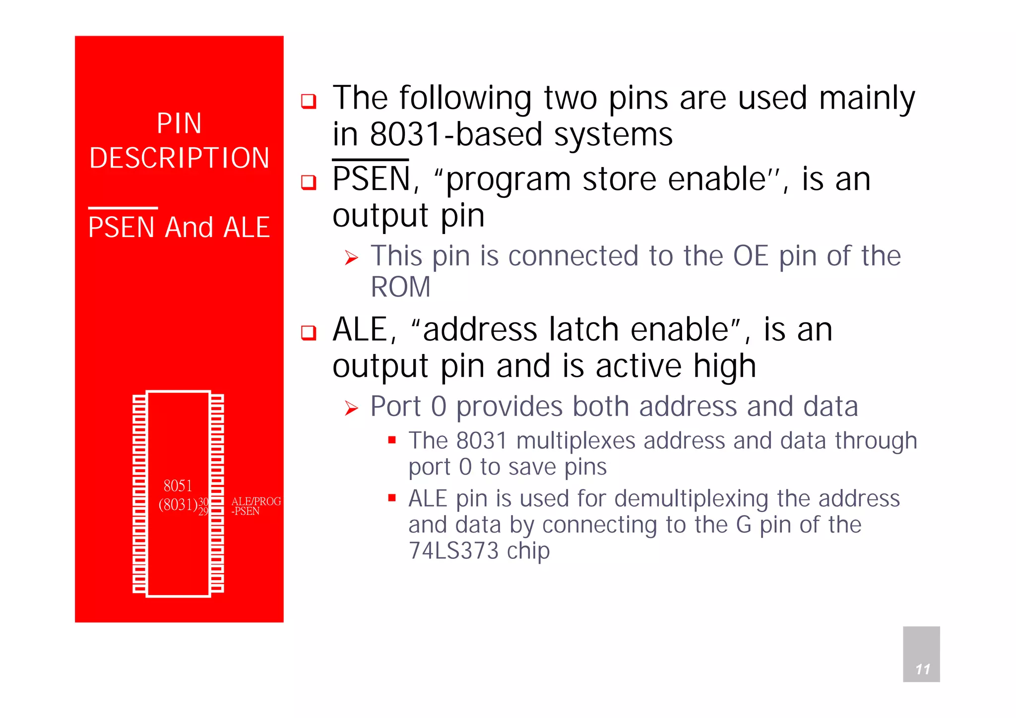 Department of Computer Science and Information Engineering
National Cheng Kung University, TAIWAN 11
HANEL
PIN
DESCRIPTION
PSEN And ALE
The following two pins are used mainly
in 8031-based systems
PSEN, “program store enable’’, is an
output pin
This pin is connected to the OE pin of the
ROM
ALE, “address latch enable”, is an
output pin and is active high
Port 0 provides both address and data
The 8031 multiplexes address and data through
port 0 to save pins
ALE pin is used for demultiplexing the address
and data by connecting to the G pin of the
74LS373 chip
P1.0
P1.1
P1.2
P1.3
P1.4
P1.5
P1.6
P1.7
RST
(RXD)P3.0
(TXD)P3.1
(INT0)P3.2
(INT1)P3.3
(T0)P3.4
(T1)P3.5
(WR)P3.6
(RD)P3.7
XTAL2
XTAL1
GND
Vcc
P0.0(AD0)
P0.1(AD1)
P0.2(AD2)
P0.3(AD3)
P0.4(AD4)
P0.5(AD5)
P0.6(AD6)
P0.7(AD7)
-EA/VPP
ALE/PROG
-PSEN
P2.7(A15)
P2.6(A14)
P2.5(A13)
P2.4(A12)
P2.3(A11)
P2.2(A10)
P2.1(A9)
P2.0(A8)
1
2
3
4
5
6
7
8
9
10
11
12
13
14
15
16
17
18
19
20
40
39
38
37
36
35
34
33
32
31
30
29
28
27
26
25
24
23
22
21
8051
(8031)
 