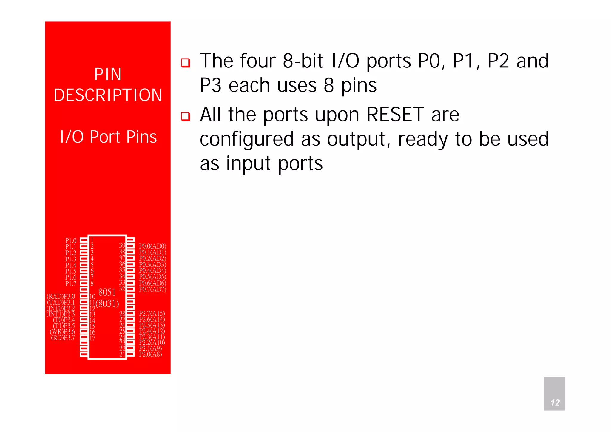 Department of Computer Science and Information Engineering
National Cheng Kung University, TAIWAN 12
HANEL
PIN
DESCRIPTION
I/O Port Pins
The four 8-bit I/O ports P0, P1, P2 and
P3 each uses 8 pins
All the ports upon RESET are
configured as output, ready to be used
as input ports
P1.0
P1.1
P1.2
P1.3
P1.4
P1.5
P1.6
P1.7
RST
(RXD)P3.0
(TXD)P3.1
(INT0)P3.2
(INT1)P3.3
(T0)P3.4
(T1)P3.5
(WR)P3.6
(RD)P3.7
XTAL2
XTAL1
GND
Vcc
P0.0(AD0)
P0.1(AD1)
P0.2(AD2)
P0.3(AD3)
P0.4(AD4)
P0.5(AD5)
P0.6(AD6)
P0.7(AD7)
-EA/VPP
ALE/PROG
-PSEN
P2.7(A15)
P2.6(A14)
P2.5(A13)
P2.4(A12)
P2.3(A11)
P2.2(A10)
P2.1(A9)
P2.0(A8)
1
2
3
4
5
6
7
8
9
10
11
12
13
14
15
16
17
18
19
20
40
39
38
37
36
35
34
33
32
31
30
29
28
27
26
25
24
23
22
21
8051
(8031)
 
