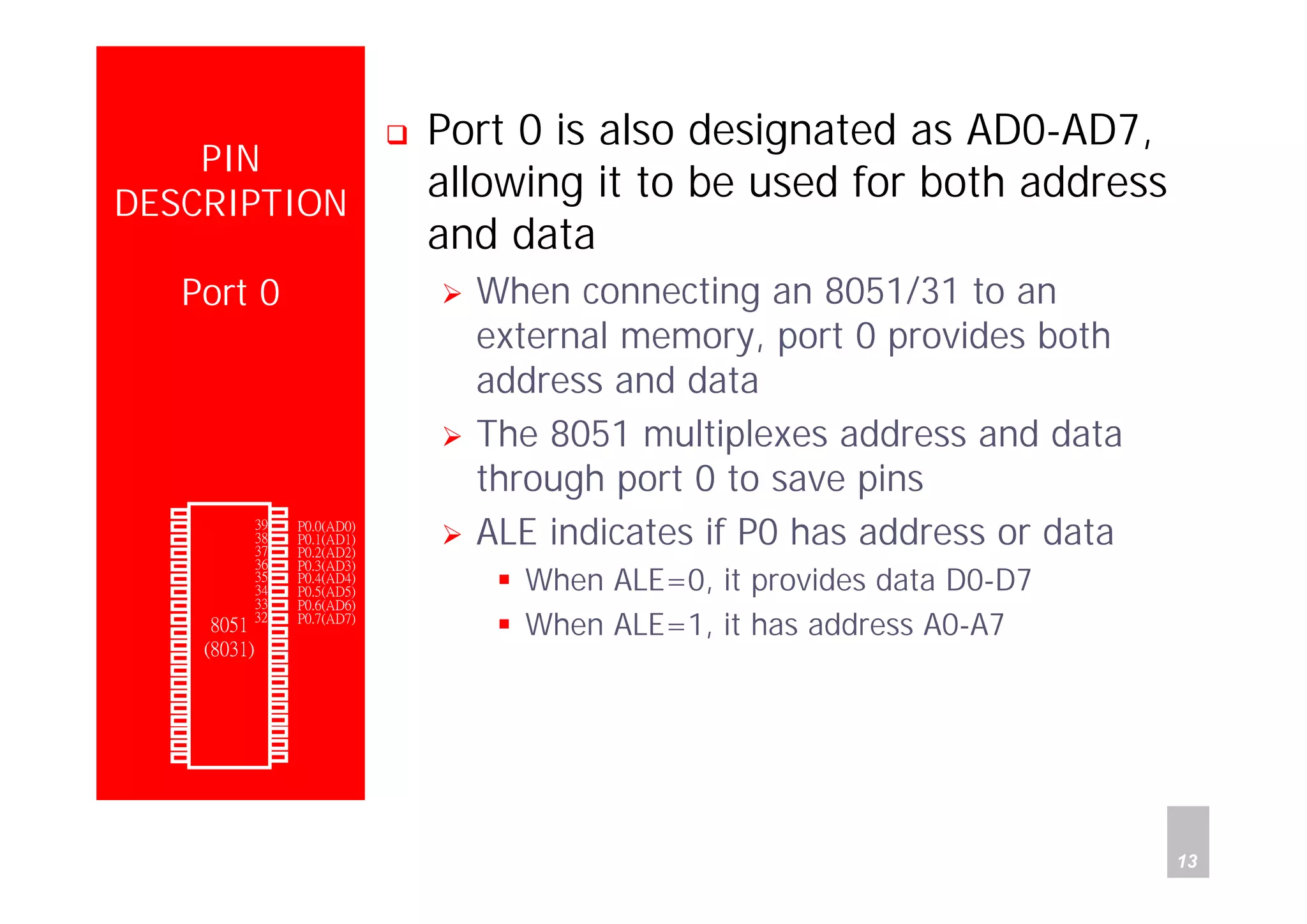 Department of Computer Science and Information Engineering
National Cheng Kung University, TAIWAN 13
HANEL
PIN
DESCRIPTION
Port 0
Port 0 is also designated as AD0-AD7,
allowing it to be used for both address
and data
When connecting an 8051/31 to an
external memory, port 0 provides both
address and data
The 8051 multiplexes address and data
through port 0 to save pins
ALE indicates if P0 has address or data
When ALE=0, it provides data D0-D7
When ALE=1, it has address A0-A7
P1.0
P1.1
P1.2
P1.3
P1.4
P1.5
P1.6
P1.7
RST
(RXD)P3.0
(TXD)P3.1
(INT0)P3.2
(INT1)P3.3
(T0)P3.4
(T1)P3.5
(WR)P3.6
(RD)P3.7
XTAL2
XTAL1
GND
Vcc
P0.0(AD0)
P0.1(AD1)
P0.2(AD2)
P0.3(AD3)
P0.4(AD4)
P0.5(AD5)
P0.6(AD6)
P0.7(AD7)
-EA/VPP
ALE/PROG
-PSEN
P2.7(A15)
P2.6(A14)
P2.5(A13)
P2.4(A12)
P2.3(A11)
P2.2(A10)
P2.1(A9)
P2.0(A8)
1
2
3
4
5
6
7
8
9
10
11
12
13
14
15
16
17
18
19
20
40
39
38
37
36
35
34
33
32
31
30
29
28
27
26
25
24
23
22
21
8051
(8031)
 