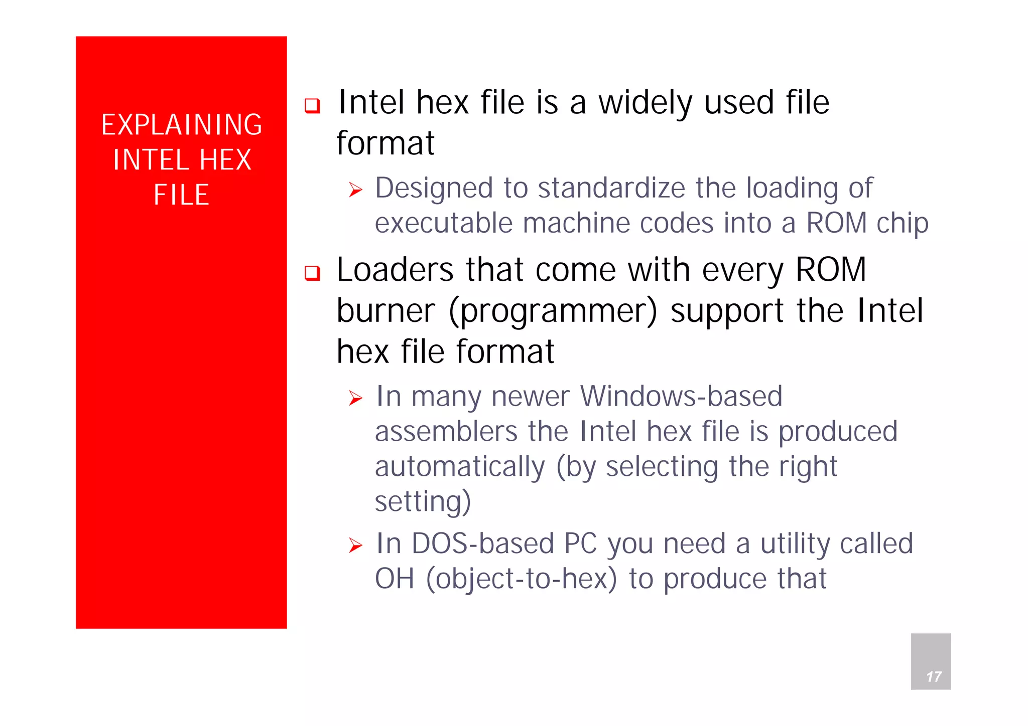 Department of Computer Science and Information Engineering
National Cheng Kung University, TAIWAN 17
HANEL
EXPLAINING
INTEL HEX
FILE
Intel hex file is a widely used file
format
Designed to standardize the loading of
executable machine codes into a ROM chip
Loaders that come with every ROM
burner (programmer) support the Intel
hex file format
In many newer Windows-based
assemblers the Intel hex file is produced
automatically (by selecting the right
setting)
In DOS-based PC you need a utility called
OH (object-to-hex) to produce that
 
