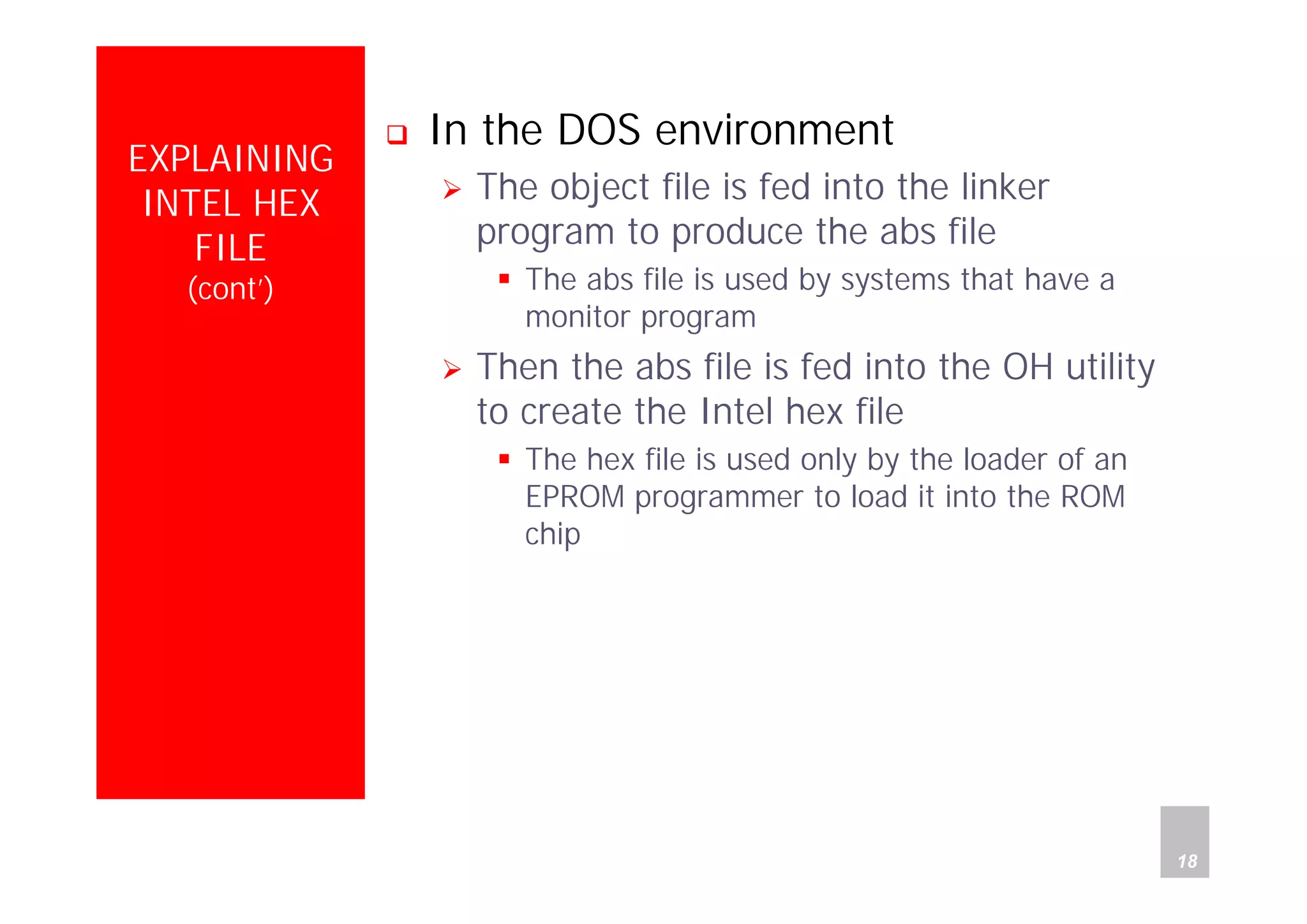 Department of Computer Science and Information Engineering
National Cheng Kung University, TAIWAN 18
HANEL
EXPLAINING
INTEL HEX
FILE
(cont’)
In the DOS environment
The object file is fed into the linker
program to produce the abs file
The abs file is used by systems that have a
monitor program
Then the abs file is fed into the OH utility
to create the Intel hex file
The hex file is used only by the loader of an
EPROM programmer to load it into the ROM
chip
 