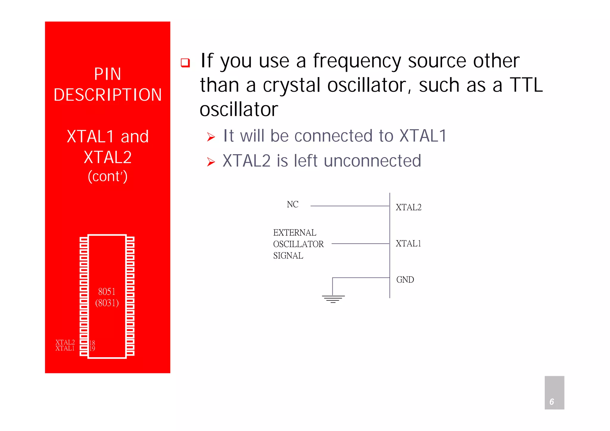 Department of Computer Science and Information Engineering
National Cheng Kung University, TAIWAN 6
HANEL
PIN
DESCRIPTION
XTAL1 and
XTAL2
(cont’)
If you use a frequency source other
than a crystal oscillator, such as a TTL
oscillator
It will be connected to XTAL1
XTAL2 is left unconnected
XTAL2
XTAL1
GND
NC
EXTERNAL
OSCILLATOR
SIGNAL
P1.0
P1.1
P1.2
P1.3
P1.4
P1.5
P1.6
P1.7
RST
(RXD)P3.0
(TXD)P3.1
(INT0)P3.2
(INT1)P3.3
(T0)P3.4
(T1)P3.5
(WR)P3.6
(RD)P3.7
XTAL2
XTAL1
GND
Vcc
P0.0(AD0)
P0.1(AD1)
P0.2(AD2)
P0.3(AD3)
P0.4(AD4)
P0.5(AD5)
P0.6(AD6)
P0.7(AD7)
-EA/VPP
ALE/PROG
-PSEN
P2.7(A15)
P2.6(A14)
P2.5(A13)
P2.4(A12)
P2.3(A11)
P2.2(A10)
P2.1(A9)
P2.0(A8)
1
2
3
4
5
6
7
8
9
10
11
12
13
14
15
16
17
18
19
20
40
39
38
37
36
35
34
33
32
31
30
29
28
27
26
25
24
23
22
21
8051
(8031)
 