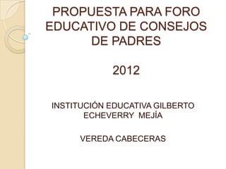PROPUESTA PARA FORO
EDUCATIVO DE CONSEJOS
      DE PADRES

            2012

INSTITUCIÓN EDUCATIVA GILBERTO
       ECHEVERRY MEJÍA

     VEREDA CABECERAS
 