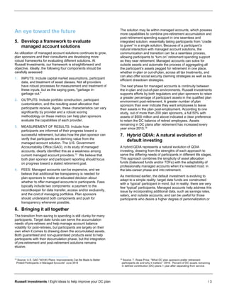 Russell Investments / Eight ideas to help improve your DC plan / 3
An eye toward the future
5. Develop a framework to evaluate
managed account solutions
As utilization of managed account solutions continues to grow,
plan sponsors and their consultants are developing more
robust frameworks for evaluating different solutions. At
Russell Investments, our framework is straightforward and
objective. Ideally, the following four components should be
carefully assessed:
1. INPUTS: Include capital market assumptions, participant
data, and treatment of asset classes. Not all providers
have robust processes for measurement and treatment of
these inputs, but as the saying goes, "garbage in-
garbage out."
2. OUTPUTS: Include portfolio construction, participant
customization, and the resulting asset allocation that
participants receive. Again, these characteristics can vary
significantly by provider and a robust scoring
methodology on these metrics can help plan sponsors
evaluate the capabilities of each provider.
3. MEASUREMENT OF RESULTS: Include how
participants are informed of their progress toward a
successful retirement, but also how the plan sponsor can
verify that participants are deriving value from the
managed account solution. The U.S. Government
Accountability Office (GAO), in its study of managed
accounts, clearly identified this as a weakness among
current managed account providers.13
We believe that
both plan sponsor and participant reporting should focus
on progress toward a stated retirement goal.
4. FEES: Managed accounts can be expensive, and we
believe that additional fee transparency is needed for
plan sponsors to make an educated decision about
whether to offer managed accounts to participants. Fees
typically include two components: a payment to the
recordkeeper for data transfer, access and/or exclusivity,
and the cost of managing portfolios. Plan sponsors
should understand both components and push for
transparency whenever possible.
6. Bringing it all together
The transition from saving to spending is still clunky for many
participants. Target date funds can serve the accumulation
needs of pre-retirees and help manage account balance
volatility for post-retirees, but participants are largely on their
own when it comes to drawing down the accumulated assets.
Both guaranteed and non-guaranteed products exist to help
participants with their decumulation phase, but the integration
of pre-retirement and post-retirement solutions remains
elusive.
13
Source: U.S. GAO “401(K) Plans: Improvements Can Be Made to Better
Protect Participants in Managed Accounts” June 2014
The solution may lie within managed accounts, which possess
more capabilities to combine pre-retirement accumulation and
post-retirement spending support in one seamless and
integrated solution, essentially taking participants from “cradle
to grave” in a single solution. Because of a participant’s
natural interaction with managed account solutions, the
communication and transition can be a seamless process,
allowing participants to “turn on” retirement spending support
as they near retirement. Managed accounts can solve for
outside assets and automate the process of aggregating all
the participant’s assets pegged for retirement in one place,
whether in-plan or out-of-plan, across all tax treatments, and
can also offer social security claiming strategies as well as tax
efficient drawdown strategies.
The next phase for managed accounts is continuity between
the in-plan and out-of-plan environments. Russell Investments
supports efforts by both regulators and plan sponsors to retain
a greater percentage of participant assets in the qualified plan
environment post-retirement. A greater number of plan
sponsors than ever indicate they want employees to leave
their assets in the plan post-employment. According to one
study, out of more than 200 plan sponsors, a full 50% with
assets of $500 million and above indicated a clear preference
to retain the DC balance of retired employees. Assets
remaining in DC plans after retirement has increased every
year since 2015.14
7. Hybrid QDIA: A natural evolution of
default investing
A hybrid QDIA represents a natural evolution of QDIA
investing, drawing from the strengths of each approach to
serve the differing needs of participants in different life stages.
This approach combines the simplicity of asset allocation
funds (balanced funds and/or TDFs) with the adaptability of
professionally managed accounts when it’s needed most: in
the late-career phase and into retirement.
As mentioned earlier, the default investment is evolving to
adapt to a simple reality: target date funds are constructed
with a ‘typical’ participant in mind, but in reality, there are very
few ‘typical’ participants. Managed accounts help address this
issue by incorporating additional data, such as savings rates,
salary, and outside accounts, and can be useful for those
participants who desire a higher degree of personalization or
14
Source: T. Rowe Price. “What DC plan sponsors prefer retirement
participants do and why it matters”. 2019. Percent of DC assets remaining
in defined contribution (DC) plans 1 year after separating from service.
 